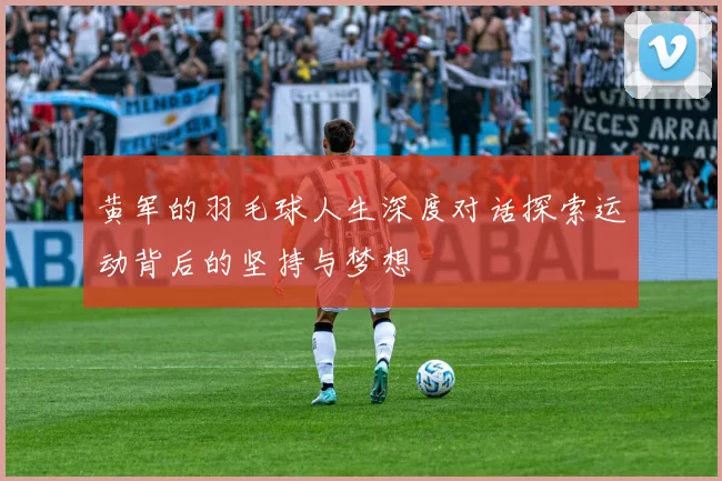 黄军的羽毛球人生深度对话探索运动背后的坚持与梦想