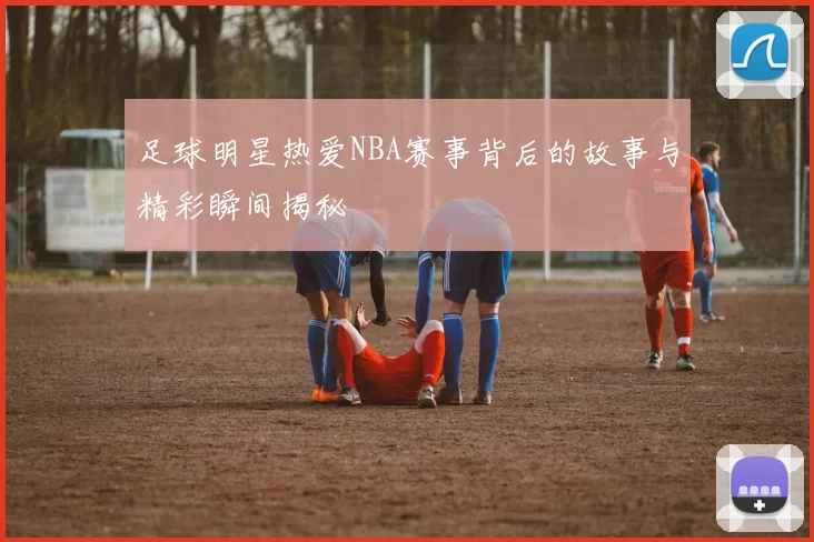 足球明星热爱NBA赛事背后的故事与精彩瞬间揭秘