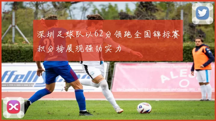 深圳足球队以62分领跑全国锦标赛积分榜展现强劲实力