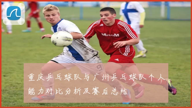 重庆乒乓球队与广州乒乓球队个人能力对比分析及赛后总结