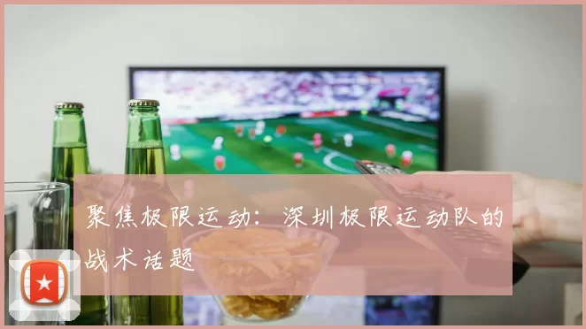 聚焦极限运动：深圳极限运动队的战术话题