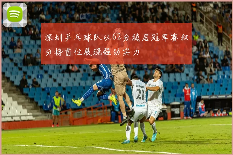 深圳乒乓球队以62分稳居冠军赛积分榜首位展现强劲实力