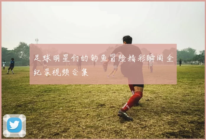 足球明星们的钓鱼冒险精彩瞬间全纪录视频合集